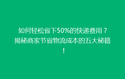 如何轻松省下50%的快递费用？揭秘商家节省物流成本的五大秘籍！