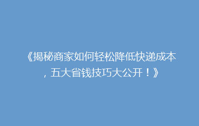 《揭秘商家如何轻松降低快递成本,五大省钱技巧大公开!》
