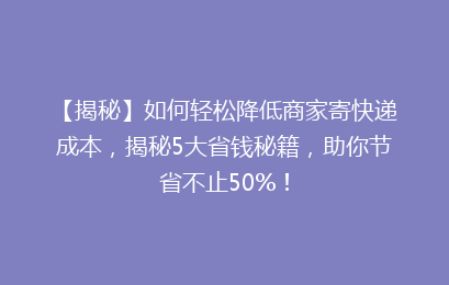 【揭秘】如何轻松降低商家寄快递成本，揭秘5大省钱秘籍，助你节省不止50%！