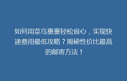 如何用菜鸟裹裹轻松省心，实现快递费用最低攻略？揭秘性价比最高的邮寄方法！