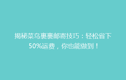 揭秘菜鸟裹裹邮寄技巧：轻松省下50%运费，你也能做到！