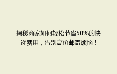 揭秘商家如何轻松节省50%的快递费用，告别高价邮寄烦恼！