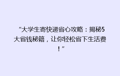 “大学生寄快递省心攻略：揭秘5大省钱秘籍，让你轻松省下生活费！”