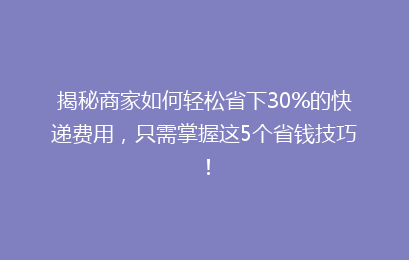 揭秘商家如何轻松省下30%的快递费用,只需掌握这5个省钱技巧!