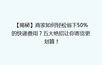 【揭秘】商家如何轻松省下50%的快递费用？五大绝招让你寄货更划算！