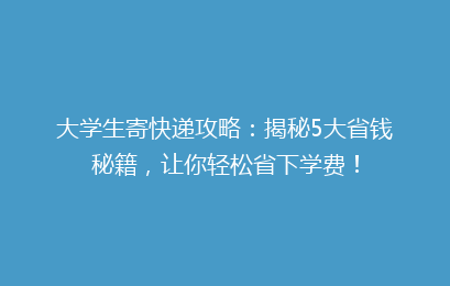大学生寄快递攻略：揭秘5大省钱秘籍，让你轻松省下学费！