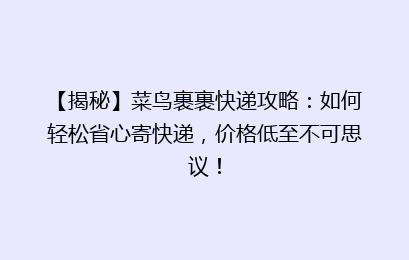 【揭秘】菜鸟裹裹快递攻略：如何轻松省心寄快递，价格低至不可思议！
