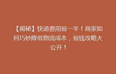 【揭秘】快递费用省一半！商家如何巧妙降低物流成本，省钱攻略大公开！