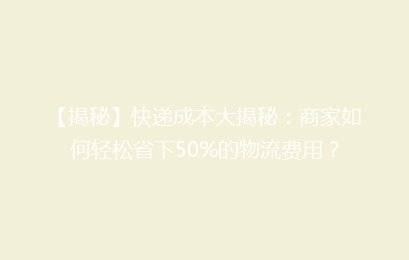 【揭秘】快递成本大揭秘:商家如何轻松省下50%的物流费用?