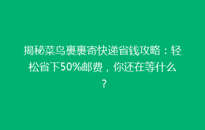 揭秘菜鸟裹裹寄快递省钱攻略：轻松省下50%邮费，你还在等什么？