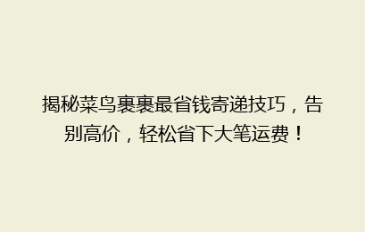 揭秘菜鸟裹裹最省钱寄递技巧，告别高价，轻松省下大笔运费！