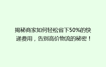 揭秘商家如何轻松省下50%的快递费用，告别高价物流的秘密！