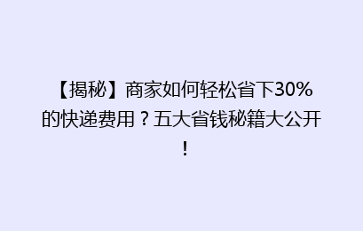 【揭秘】商家如何轻松省下30%的快递费用？五大省钱秘籍大公开！