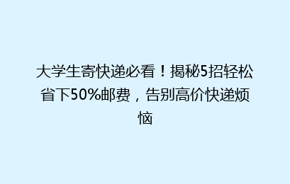 大学生寄快递必看！揭秘5招轻松省下50%邮费，告别高价快递烦恼