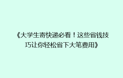 《大学生寄快递必看！这些省钱技巧让你轻松省下大笔费用》