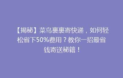 【揭秘】菜鸟裹裹寄快递，如何轻松省下50%费用？教你一招最省钱寄送秘籍！