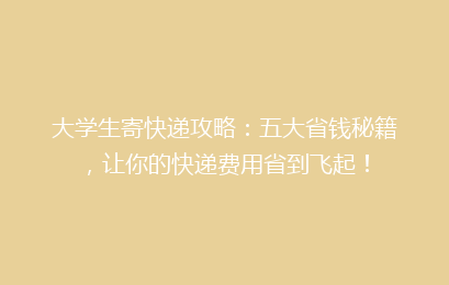 大学生寄快递攻略：五大省钱秘籍，让你的快递费用省到飞起！