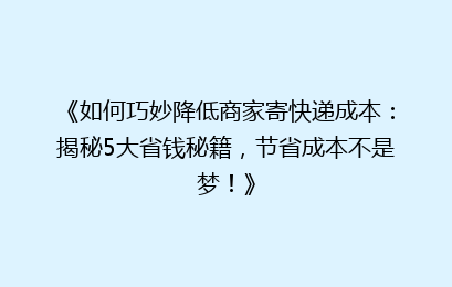 《如何巧妙降低商家寄快递成本：揭秘5大省钱秘籍，节省成本不是梦！》