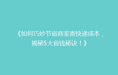 《如何巧妙节省商家寄快递成本，揭秘5大省钱秘诀！》