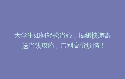 大学生如何轻松省心,揭秘快递寄送省钱攻略,告别高价烦恼!