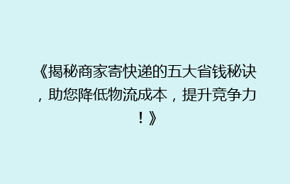 《揭秘商家寄快递的五大省钱秘诀，助您降低物流成本，提升竞争力！》