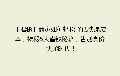 【揭秘】商家如何轻松降低快递成本，揭秘5大省钱秘籍，告别高价快递时代！