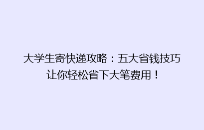 大学生寄快递攻略：五大省钱技巧让你轻松省下大笔费用！