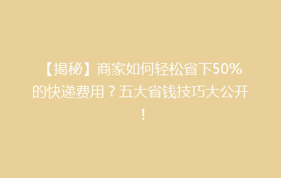 【揭秘】商家如何轻松省下50%的快递费用?五大省钱技巧大公开!