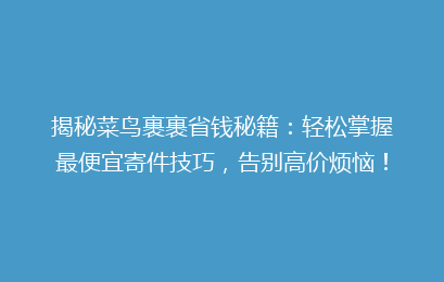 揭秘菜鸟裹裹省钱秘籍：轻松掌握最便宜寄件技巧，告别高价烦恼！