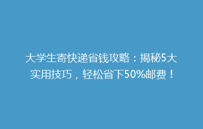 大学生寄快递省钱攻略:揭秘5大实用技巧,轻松省下50%邮费!