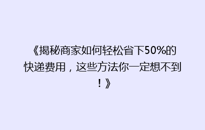 《揭秘商家如何轻松省下50%的快递费用,这些方法你一定想不到!》
