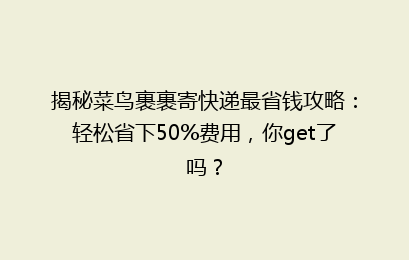 揭秘菜鸟裹裹寄快递最省钱攻略：轻松省下50%费用，你get了吗？