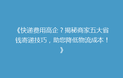 《快递费用高企？揭秘商家五大省钱寄递技巧，助您降低物流成本！》