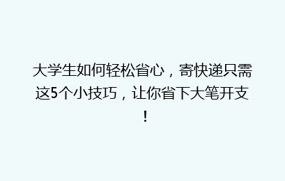 大学生如何轻松省心，寄快递只需这5个小技巧，让你省下大笔开支！