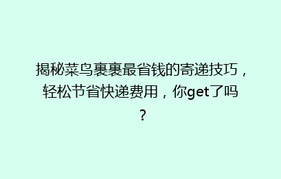 揭秘菜鸟裹裹最省钱的寄递技巧，轻松节省快递费用，你get了吗？