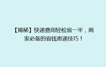 【揭秘】快递费用轻松省一半,商家必备的省钱寄递技巧!