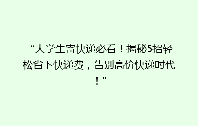 “大学生寄快递必看！揭秘5招轻松省下快递费，告别高价快递时代！”