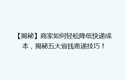 【揭秘】商家如何轻松降低快递成本，揭秘五大省钱寄递技巧！