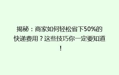 揭秘:商家如何轻松省下50%的快递费用?这些技巧你一定要知道!