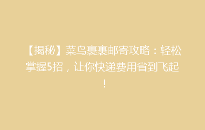 【揭秘】菜鸟裹裹邮寄攻略：轻松掌握5招，让你快递费用省到飞起！