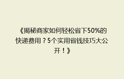 《揭秘商家如何轻松省下50%的快递费用?5个实用省钱技巧大公开!》