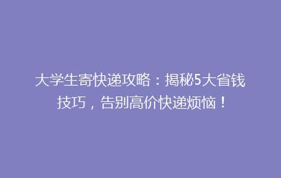 大学生寄快递攻略:揭秘5大省钱技巧,告别高价快递烦恼!