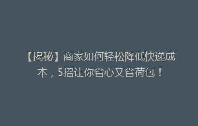 【揭秘】商家如何轻松降低快递成本,5招让你省心又省荷包!