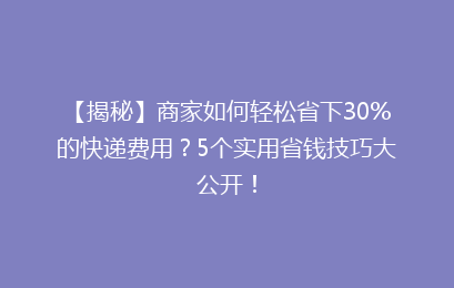 【揭秘】商家如何轻松省下30%的快递费用？5个实用省钱技巧大公开！