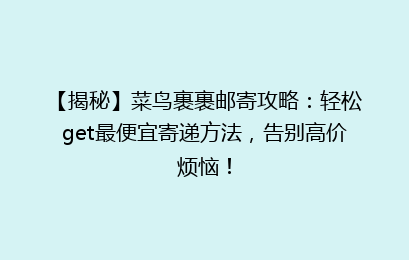 【揭秘】菜鸟裹裹邮寄攻略：轻松get最便宜寄递方法，告别高价烦恼！