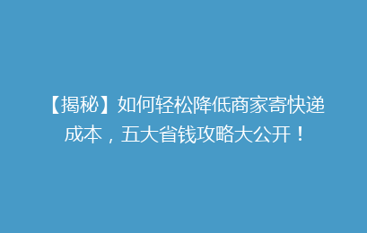 【揭秘】如何轻松降低商家寄快递成本，五大省钱攻略大公开！