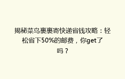 揭秘菜鸟裹裹寄快递省钱攻略：轻松省下50%的邮费，你get了吗？