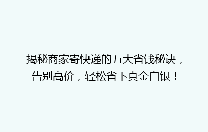 揭秘商家寄快递的五大省钱秘诀，告别高价，轻松省下真金白银！