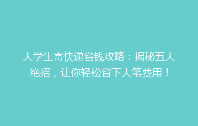 大学生寄快递省钱攻略：揭秘五大绝招，让你轻松省下大笔费用！