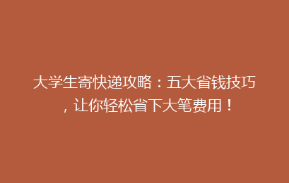 大学生寄快递攻略：五大省钱技巧，让你轻松省下大笔费用！